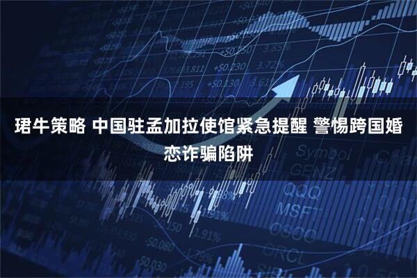 珺牛策略 中国驻孟加拉使馆紧急提醒 警惕跨国婚恋诈骗陷阱