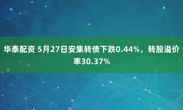 华泰配资 5月27日安集转债下跌0.44%，转股溢价率30.37%