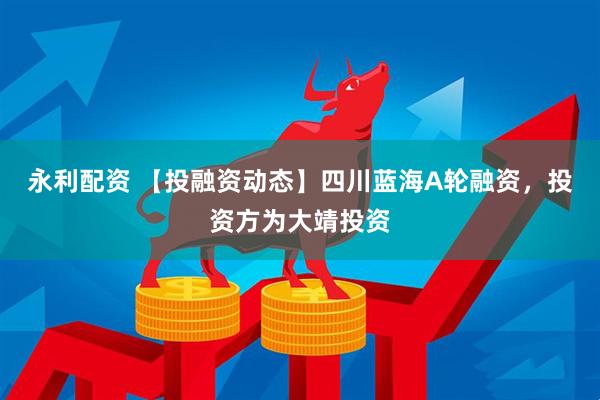 永利配资 【投融资动态】四川蓝海A轮融资，投资方为大靖投资