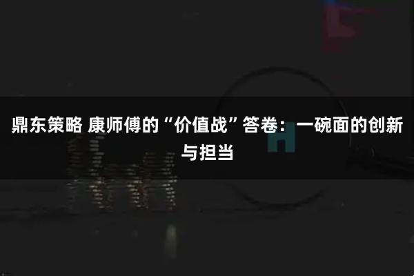 鼎东策略 康师傅的“价值战”答卷：一碗面的创新与担当