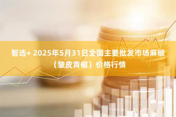 智选+ 2025年5月31日全国主要批发市场麻椒（皱皮青椒）价格行情