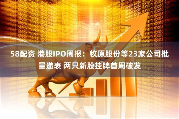 58配资 港股IPO周报：牧原股份等23家公司批量递表 两只新股挂牌首周破发
