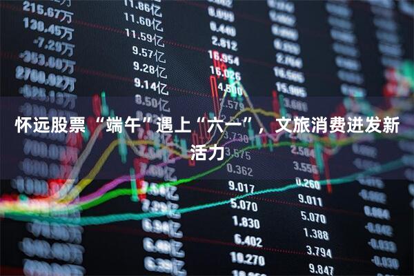 怀远股票 “端午”遇上“六一”，文旅消费迸发新活力