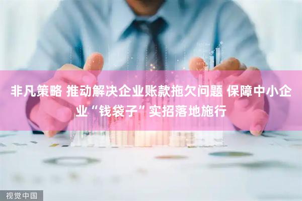 非凡策略 推动解决企业账款拖欠问题 保障中小企业“钱袋子”实招落地施行
