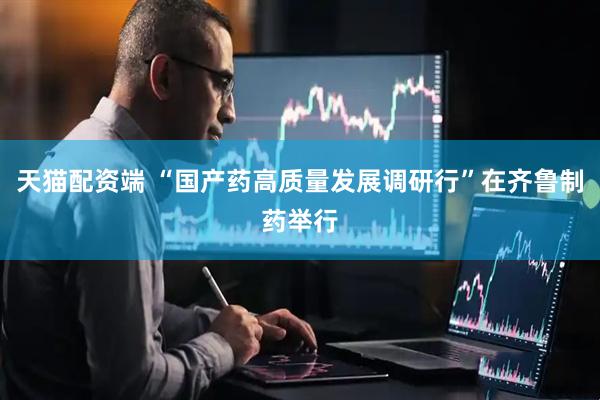 天猫配资端 “国产药高质量发展调研行”在齐鲁制药举行