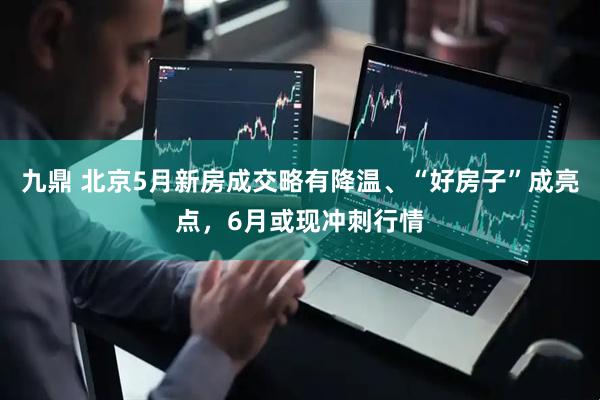 九鼎 北京5月新房成交略有降温、“好房子”成亮点，6月或现冲刺行情