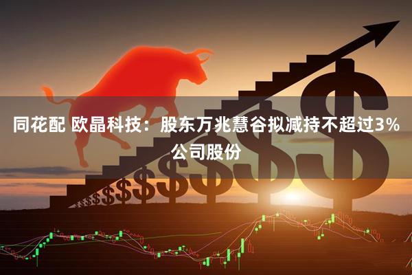 同花配 欧晶科技：股东万兆慧谷拟减持不超过3%公司股份