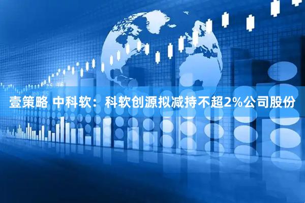 壹策略 中科软：科软创源拟减持不超2%公司股份