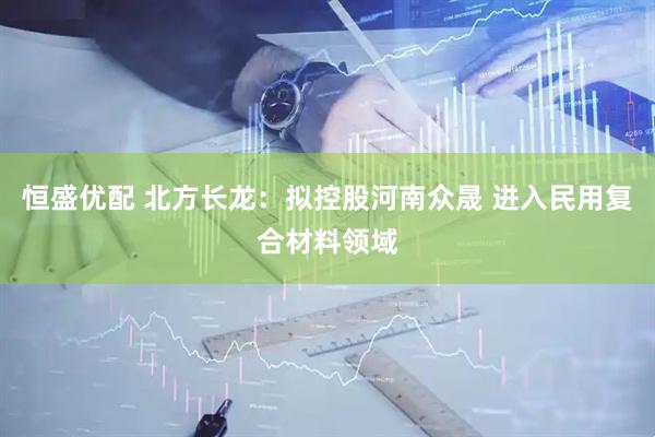 恒盛优配 北方长龙：拟控股河南众晟 进入民用复合材料领域