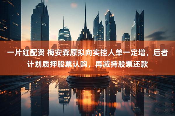一片红配资 梅安森原拟向实控人单一定增，后者计划质押股票认购，再减持股票还款