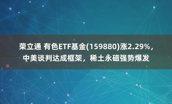 荣立通 有色ETF基金(159880)涨2.29%，中美谈判达成框架，稀土永磁强势爆发