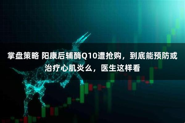 掌盘策略 阳康后辅酶Q10遭抢购，到底能预防或治疗心肌炎么，医生这样看