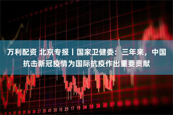万利配资 北京专报丨国家卫健委：三年来，中国抗击新冠疫情为国际抗疫作出重要贡献