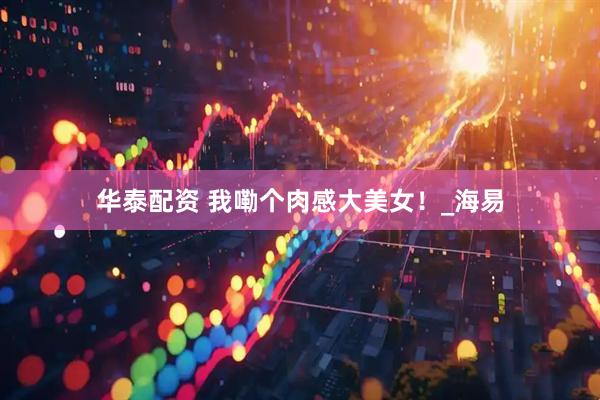 华泰配资 我嘞个肉感大美女！_海易