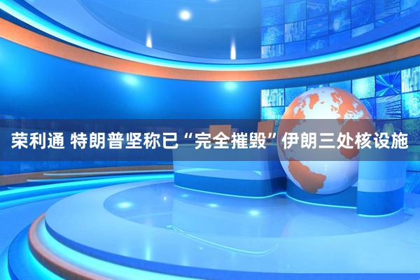 荣利通 特朗普坚称已“完全摧毁”伊朗三处核设施