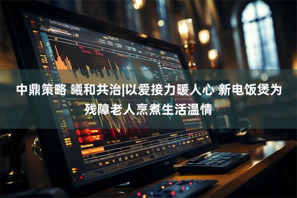 中鼎策略 曦和共治|以爱接力暖人心 新电饭煲为残障老人烹煮生活温情