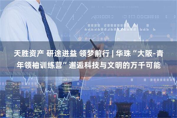 天胜资产 研途进益 领梦前行 | 华珠“大阪-青年领袖训练营”邂逅科技与文明的万千可能