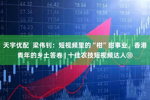 天宇优配  梁伟钊：短视频里的“柑”甜事业，香港青年的乡土答卷 | 十佳农技短视频达人⑩