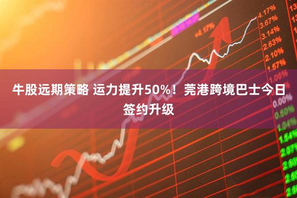 牛股远期策略 运力提升50%！莞港跨境巴士今日签约升级