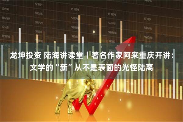 龙坤投资 陆海讲读堂丨著名作家阿来重庆开讲：文学的“新”从不是表面的光怪陆离