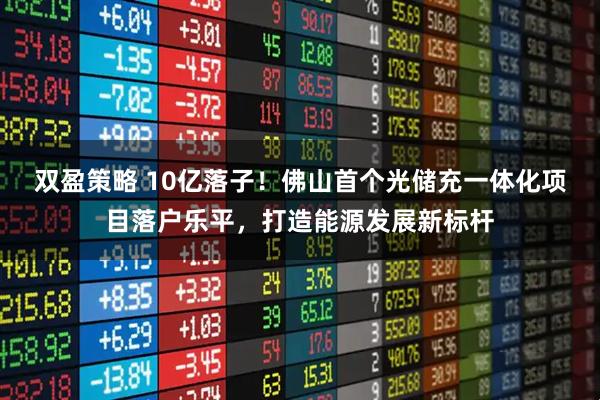 双盈策略 10亿落子！佛山首个光储充一体化项目落户乐平，打造能源发展新标杆
