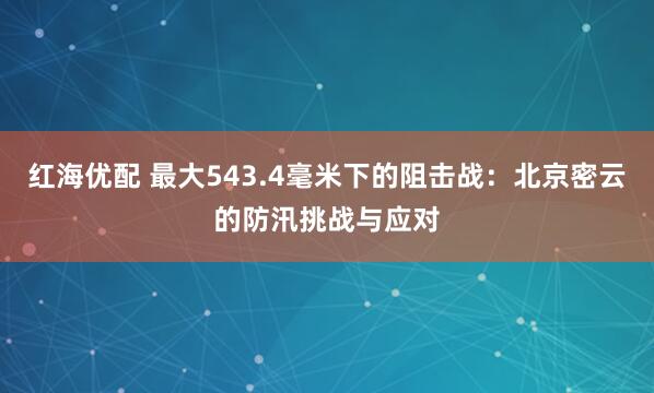 红海优配 最大543.4毫米下的阻击战：北京密云的防汛挑战与应对