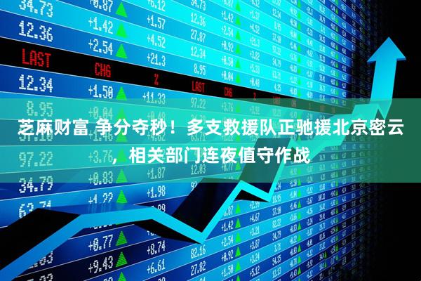 芝麻财富 争分夺秒！多支救援队正驰援北京密云，相关部门连夜值守作战