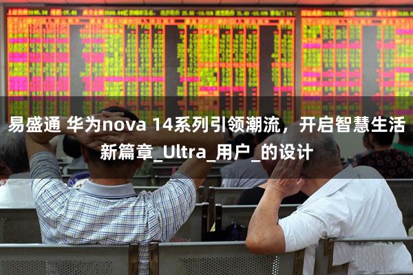 易盛通 华为nova 14系列引领潮流，开启智慧生活新篇章_Ultra_用户_的设计