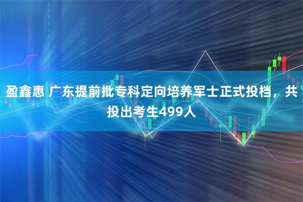 盈鑫惠 广东提前批专科定向培养军士正式投档，共投出考生499人
