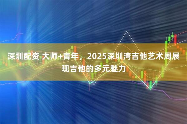 深圳配资 大师+青年，2025深圳湾吉他艺术周展现吉他的多元魅力