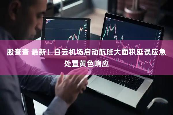 股查查 最新！白云机场启动航班大面积延误应急处置黄色响应