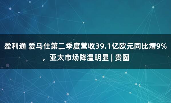 盈利通 爱马仕第二季度营收39.1亿欧元同比增9%，亚太市场降温明显 | 贵圈