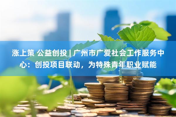 涨上策 公益创投 | 广州市广爱社会工作服务中心：创投项目联动，为特殊青年职业赋能