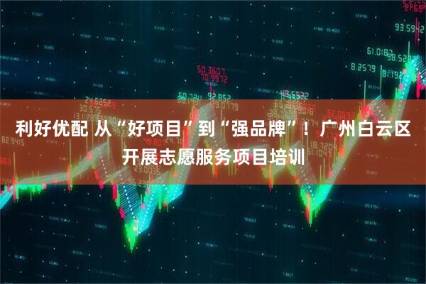 利好优配 从“好项目”到“强品牌”！广州白云区开展志愿服务项目培训