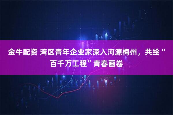 金牛配资 湾区青年企业家深入河源梅州，共绘“百千万工程”青春画卷