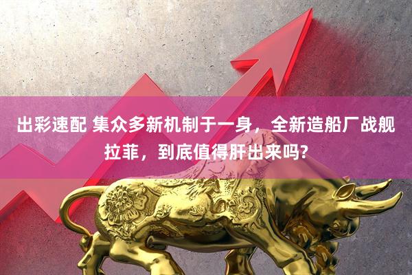 出彩速配 集众多新机制于一身，全新造船厂战舰拉菲，到底值得肝出来吗?