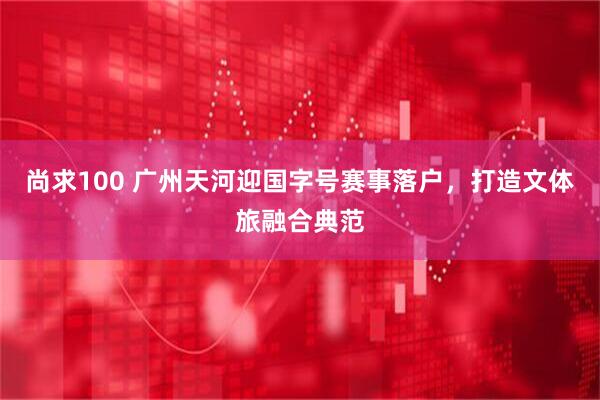 尚求100 广州天河迎国字号赛事落户，打造文体旅融合典范