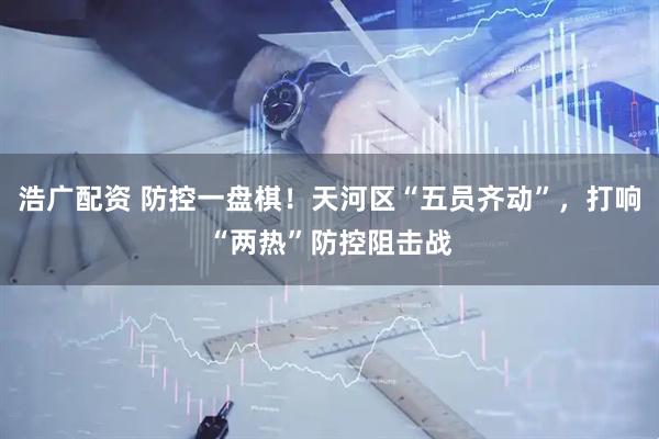 浩广配资 防控一盘棋！天河区“五员齐动”，打响“两热”防控阻击战