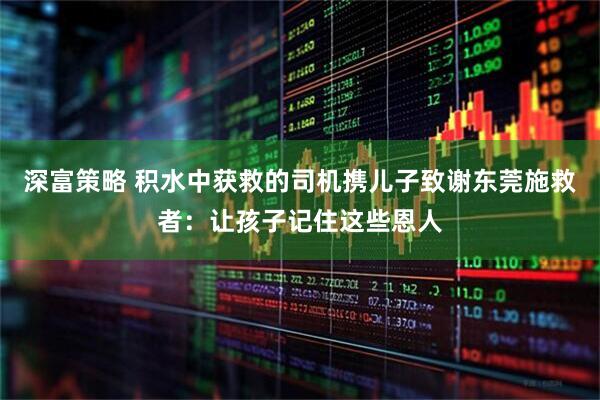 深富策略 积水中获救的司机携儿子致谢东莞施救者：让孩子记住这些恩人