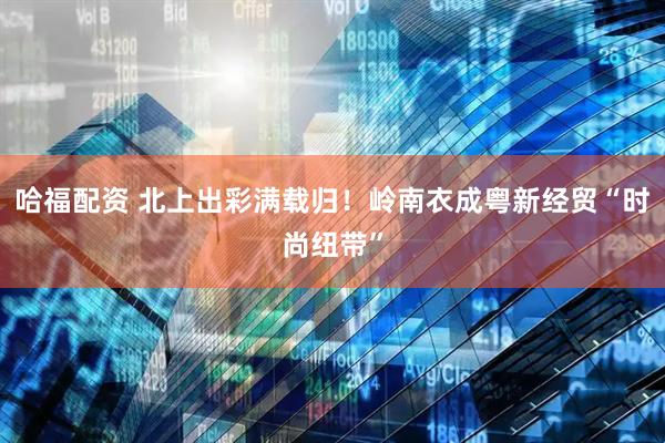 哈福配资 北上出彩满载归！岭南衣成粤新经贸“时尚纽带”