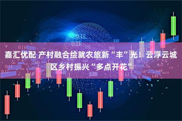 嘉汇优配 产村融合绘就农旅新“丰”光！云浮云城区乡村振兴“多点开花”