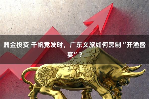 鼎金投资 千帆竞发时，广东文旅如何烹制“开渔盛宴”？