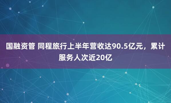 国融资管 同程旅行上半年营收达90.5亿元，累计服务人次近20亿
