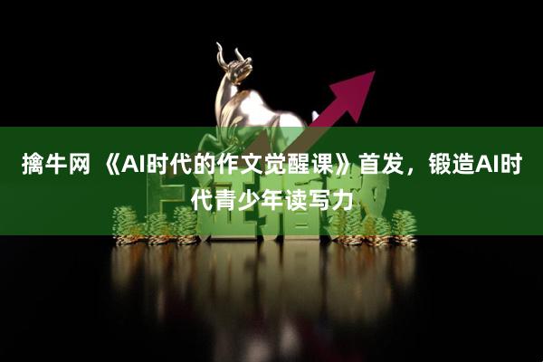 擒牛网 《AI时代的作文觉醒课》首发，锻造AI时代青少年读写力