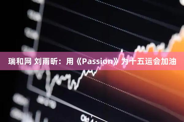 瑞和网 刘雨昕：用《Passion》为十五运会加油