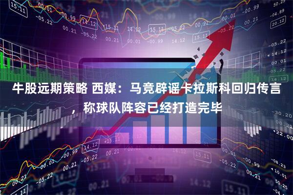 牛股远期策略 西媒：马竞辟谣卡拉斯科回归传言，称球队阵容已经打造完毕