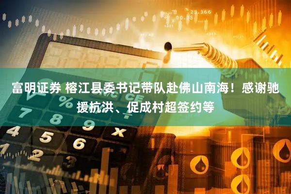 富明证券 榕江县委书记带队赴佛山南海！感谢驰援抗洪、促成村超签约等