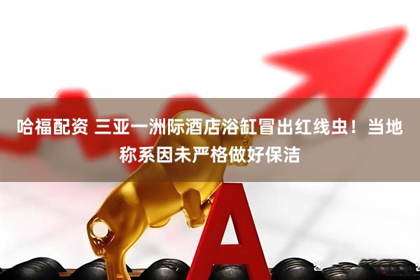 哈福配资 三亚一洲际酒店浴缸冒出红线虫！当地称系因未严格做好保洁