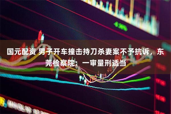 国元配资 男子开车撞击持刀杀妻案不予抗诉，东莞检察院：一审量刑适当