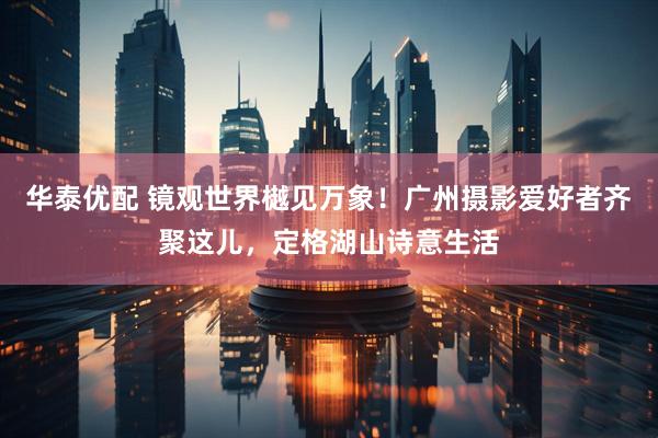 华泰优配 镜观世界樾见万象！广州摄影爱好者齐聚这儿，定格湖山诗意生活